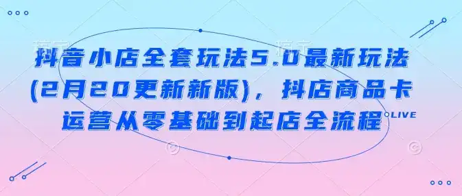 抖音小店全套玩法5.0最新玩法(2月20更新新版),抖店商品卡运营从零基础到起店全流程