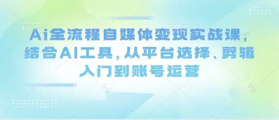 Ai全流程自媒体变现实战课,结合AI工具,从平台选择、剪辑入门到账号运营
