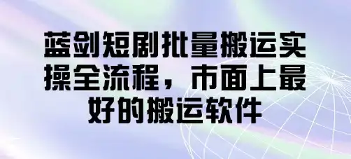 蓝剑短剧批量搬运实操全流程,市面上最好的搬运软件