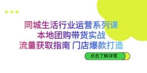 同城生活行业运营系列课:本地团购带货实战,流量获取指南 门店爆款打造-优优云创网