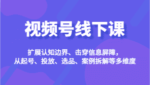 视频号线下课，扩展认知边界、击穿信息屏障，从起号、投放、选品、案例拆解等多维度-优优云创网
