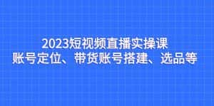 2023短视频直播实操课,账号定位、带货账号搭建、选品等-优优云创网