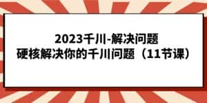 2023千川-解决问题，硬核解决你的千川问题（11节课）-优优云创网