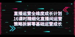 直播运营-全维度 成长计划,16课时精细化直播间运营策略拆解零基础运营成长-优优云创网
