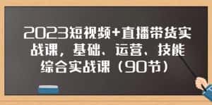 2023短视频+直播带货实战课,基础、运营、技能综合实操课(97节)-优优云创网