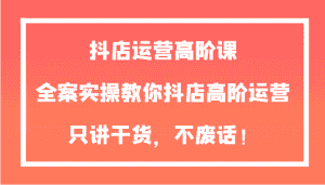 抖店运营高阶课，全案实操教你抖店高阶运营，只讲干货，不废话！-优优云创网
