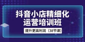 抖音小店精细化运营培训班,提升更高利润(38节课)-优优云创网
