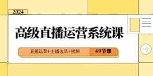 2024高级直播运营系统课,直播运营+主播选品+视频(49节课)-优优云创网