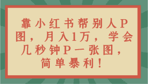 靠小红书帮别人P图月入1万，学会几秒钟P一张图，简单暴利！-优优云创网