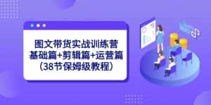 图文带货实战训练营:基础篇+剪辑篇+运营篇(38节保姆级教程)-优优云创网