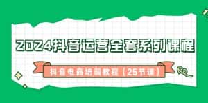 2024抖音运营全套系列课程,抖音电商培训教程(25节课)-优优云创网
