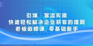 (5205期)引爆·客流实操:快速轻松解决企业获客的难题,老板必修课,零基础新手-优优云创网
