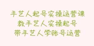 （5336期）手艺人起号实操运营课，教手艺人实操起号，带手艺人学账号运营-优优云创网