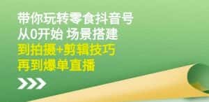 隋校长带你玩转抖音零食号：从0开始场景搭建，到拍摄+剪辑技巧，再到爆单直播-优优云创网