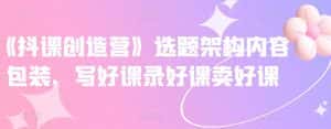 《抖课创造营》选题架构内容包装,写好课录好课卖好课-优优云创网