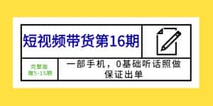 （5711期）短视频带货第16期：一部手机，0基础听话照做，保证出单 (完整版 赠5-15期)-优优云创网