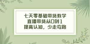 七天零基础带货教学,直播带货从0到1,提高认知,少走弯路-优优云创网
