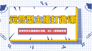 运营型主播打造课,资深带货主播精细化讲解,从0-1保姆级授课-优优云创网