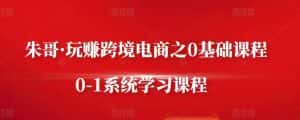 朱哥·玩赚跨境电商之0基础课程,0-1系统学习课程-优优云创网