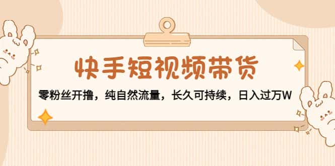 快手短视频带货：零粉丝开撸，纯自然流量，长久可持续，日入过万W