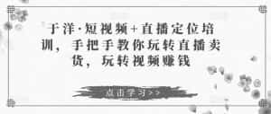 于洋·短视频+直播定位培训,手把手教你玩转直播卖货,玩转视频赚钱-优优云创网