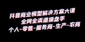 (6352期)抖音商业 模型解决方案大课 全网全渠道操盘手 个人-零售-服务商-生产-农商-优优云创网