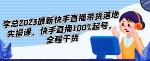李总2023最新快手直播带货落地实操课,快手直播100%起号,全程干货-优优云创网