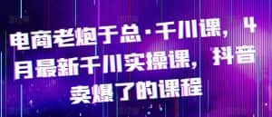 电商老炮于总·千川课,最新千川实操课,抖音卖爆了的课程-优优云创网
