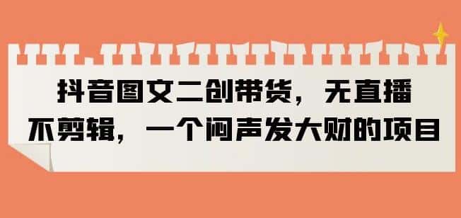 抖音图文二创带货，无直播，不剪辑，一个闷声发大财的项目【揭秘】