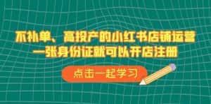 (6959期)不补单、高投产的小红书店铺运营,一张身份证就可以开店注册(33节课)-优优云创网
