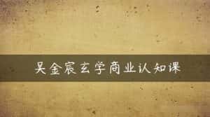 吴金宸玄学商业认知课,传统文化商业认知课-优优云创网