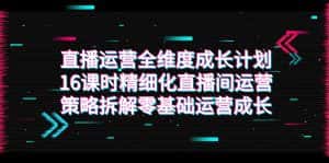 (7582期)直播运营-全维度 成长计划,16课时精细化直播间运营策略拆解零基础运营成长-优优云创网