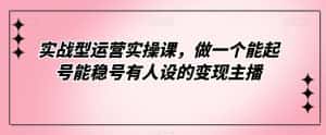 实战型运营实操课,做一个能起号能稳号有人设的变现主播-优优云创网