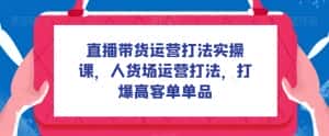 直播带货运营打法实操课,人货场运营打法,打爆高客单单品-优优云创网