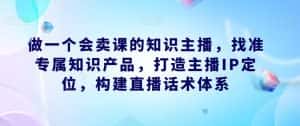 做一个会卖课的知识主播,找准专属知识产品,打造主播IP定位,构建直播话术体系-优优云创网