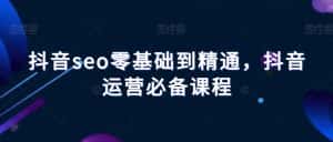 抖音seo零基础到精通,抖音运营必备课程-优优云创网