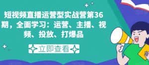 短视频直播运营型实战营第36期,全面学习:运营、主播、视频、投放、打爆品-优优云创网