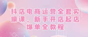 抖店电商运营全套实操课，新手开店起店爆单全教程-优优云创网