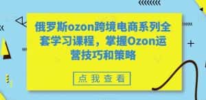 俄罗斯ozon跨境电商系列全套学习课程,掌握Ozon运营技巧和策略-优优云创网