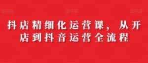 抖店精细化运营课,从开店到抖音运营全流程-优优云创网