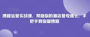 携程运营实战课,帮助你的酒店营收增长,手把手教你做携程-优优云创网