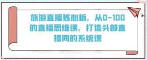旅游直播核心板，从0-100的直播思维课，打造头部直播间的系统课-优优云创网