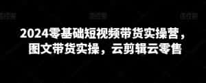 2024零基础短视频带货实操营,图文带货实操,云剪辑云零售-优优云创网
