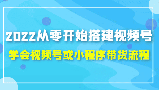2022从零开始搭建视频号,学会视频号或小程序带货流程（价值599元）