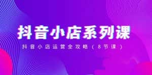 (8415期)抖音小店-系列课,抖音小店运营全攻略(8节课)-优优云创网