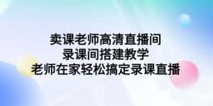 (9314期)卖课老师高清直播间 录课间搭建教学,老师在家轻松搞定录课直播-优优云创网