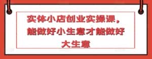 实体小店创业实操课,能做好小生意才能做好大生意-优优云创网