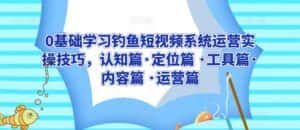 0基础学习钓鱼短视频系统运营实操技巧,认知篇·定位篇 ·工具篇·内容篇 ·运营篇-优优云创网
