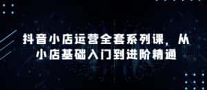 抖音小店运营全套系列课，全新升级，从小店基础入门到进阶精通，系统掌握月销百万小店的核心秘密-优优云创网