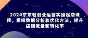 2024京东轻创业运营实操起店课程,掌握数据分析和优化方法,提升店铺流量和转化率-优优云创网